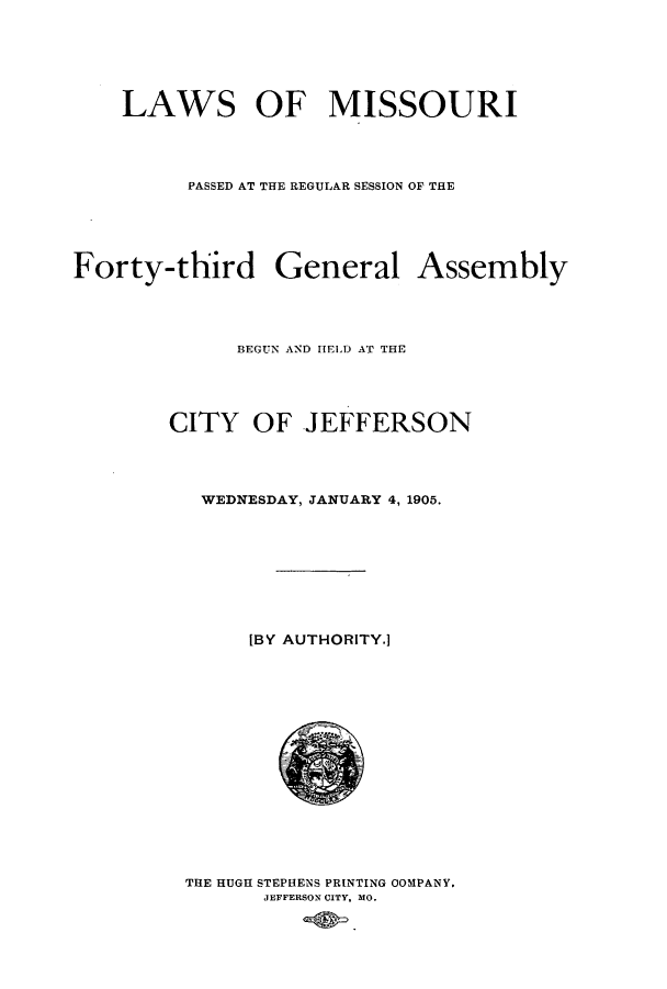 handle is hein.ssl/ssmo0139 and id is 1 raw text is: LAWS OF MISSOURI
PASSED AT THE REGULAR SESSION OF THE
Forty-third General Assembly
BEGUN AND HIELD AT THE
CITY OF JEFFERSON
WEDNESDAY, JANUARY 4, 1905.
[BY AUTHORITY.]

THE HUGH STEPHENS PRINTING OOMPANY.
JEFFERSON CITY, MO.



