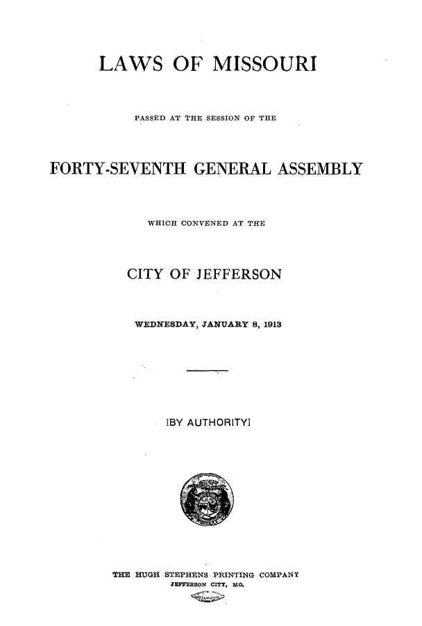 handle is hein.ssl/ssmo0143 and id is 1 raw text is: LAWS OF MISSOURI
PASSED AT THE SESSION OF THE
FORTY-SEVENTH GENERAL ASSEMBLY
WHICH CONVENED AT THE
CITY OF JEFFERSON
WEDNESDAY, JANUARY 8, 1913
[BY AUTHORITY]

THE HUGH STEPHENS PRINTING COMPANY
JEFFERSON CITY. MO.


