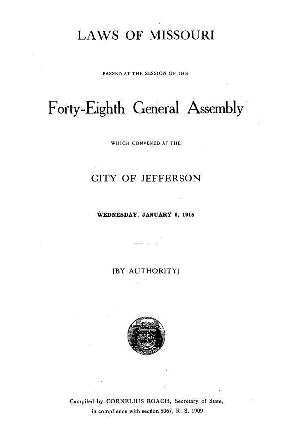 handle is hein.ssl/ssmo0144 and id is 1 raw text is: LAWS OF MISSOURI
PASSED AT THE SESSION OF THE
Forty-Eighth General Assembly
WHICH CONVENED AT THE
CITY OF JEFFERSON
WEDNESDAY, JANUARY 6, 1915
[BY AUTHORITY]

Compiled by CORNELIUS ROACH, Secretary of State,
in compliance with section 8067, R. S. 1909


