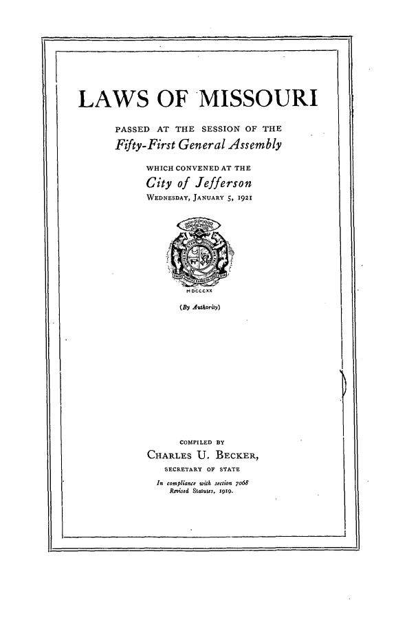 handle is hein.ssl/ssmo0147 and id is 1 raw text is: LAWS OF MISSOURI
PASSED AT THE SESSION OF THE
Fifty-First General Assembly
WHICH CONVENED AT THE
City of Jefferson
WEDNESDAY, JANUARY 5, 1921

(By Aluthority)

COMPILED BY
CHARLES U. BECKER,
SECRETARY OF STATE
In compliance with section 7o68
Rovised Statutts, 1919.

III


