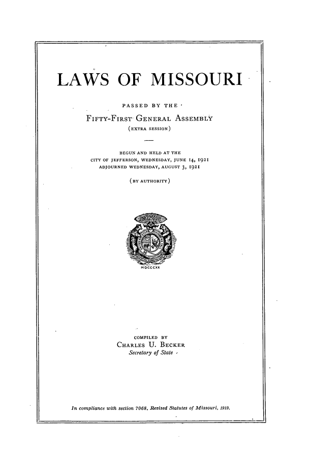 handle is hein.ssl/ssmo0148 and id is 1 raw text is: LAWS OF MISSOURI
PASSED BY THE
FIFTY-FIRST GENERAL ASSEMBLY
(EXTRA SESSION)
BEGUN AND HELD AT THE
CITY OF JEFFERSON, WEDNESDAY, JUNE 14, 1921
ADJOURNED WEDNESDAY, AUGUST 3, 1921
(BY AUTHORITY)

MDCCCXX

COMPILED BY
CHARLES U. BECKER
Secretary of State ,

In compliance with section 7068, Revised Statutes of Missouri, 1919.

I,


