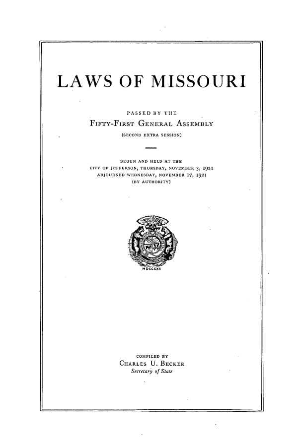 handle is hein.ssl/ssmo0149 and id is 1 raw text is: LAWS OF MISSOURI
PASSED BY THE
FIFTY-FIRST GENERAL ASSEMBLY
(SECOND EXTRA SESSION)
BEGUN AND HELD AT THE
CITY OF JEFFERSON, THURSDAY, NOVEMBER 3, 1921
ADJOURNED WEDNESDAY, NOVEMBER 17, 1921
(BY AUTHORITY)

COMPILED BY
CHARLES U. BECKER
Secretary of State


