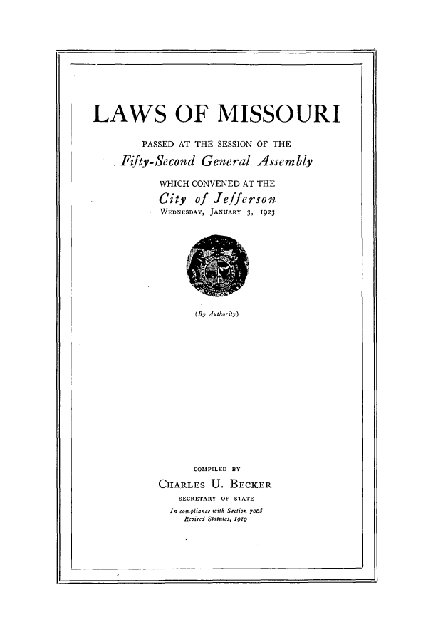 handle is hein.ssl/ssmo0150 and id is 1 raw text is: LAWS OF MISSOURI
PASSED AT THE SESSION OF THE
* Fzfty-Second General Assembly
WHICH CONVENED AT THE
City of Jefferson
WEDNESDAY, JANUARY 3, 1923

(By Authority)

COMPILED BY
CHARLES U. BECKER
SECRETARY OF STATE
In compliance with Section 7o68
,Revised Statutes, Irg


