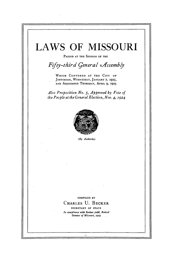 handle is hein.ssl/ssmo0151 and id is 1 raw text is: LAWS OF MISSOURI
PASSED AT THE SESSION OF THE
Fifty-third general eAssembly
WHICH CONVENED AT THE CITY OF
JEFFERSON, WEDNESDAY, JANUARY 7, 1925,
AND ADJOURNED THURSDAY, APRIL 9, 1925
Also Proposition No. 5, Approved by fote of
the People at the General Election, Nov. 4, 1924

(By Authority)

COMPILED BY
CHARLES U. BECKER
SECRETARY OF STATE
In compliante rwith Swcion 7o6g, Revied
Statutes of Mirsouri, ipir  .


