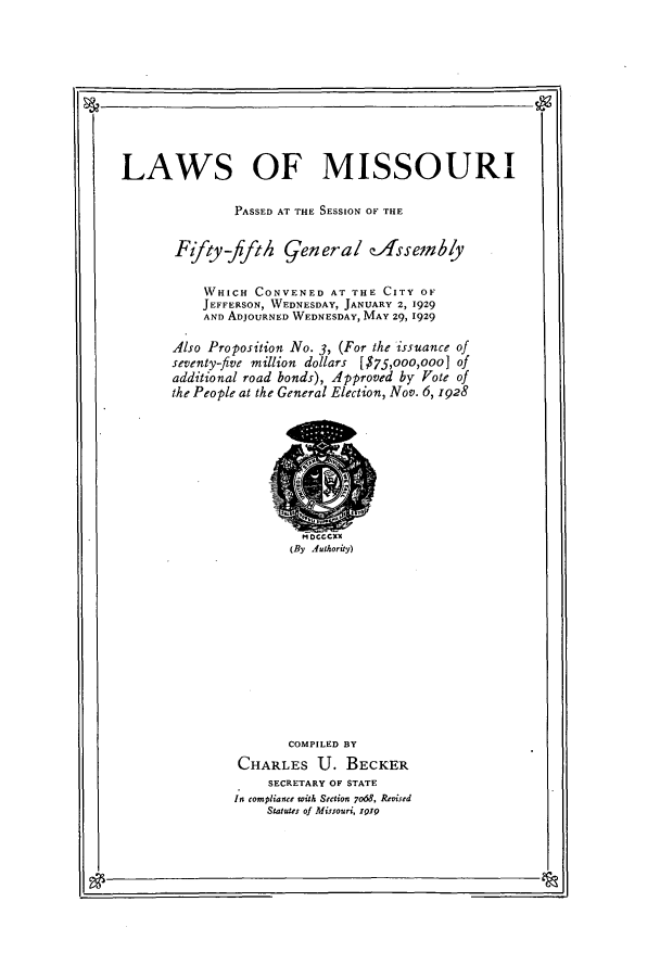 handle is hein.ssl/ssmo0153 and id is 1 raw text is: LAWS OF MISSOURI
PASSED AT THE SESSION OF THE
Fffty-ffth General zAssemby
WHICH CONVENED AT THE CITY OF
JEFFERSON, WEDNESDAY, JANUARY 2, 1929
AND ADJOURNED WEDNESDAY, MAY 29, 1929
Also Proposition No. 3, (For the issuance of
seventy-five million dollars [$75,ooo,ooo] of
additional road bonds), Approved by Vote of
the People at the General Election, Nov. 6, 1928

(By Authority)

COMPILED BY
CHARLES U. BECKER
SECRETARY OF STATE
In compliance with Section 7068, Revised
Statutes of Missouri, Z919

I.-



