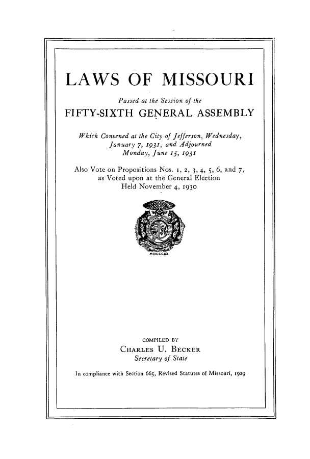 handle is hein.ssl/ssmo0154 and id is 1 raw text is: LAWS OF MISSOURI
Passed at the Session of the
FIFTY-SIXTH GENERAL ASSEMBLY
Which Convened at the City of Jefferson, Wednesday,
January 7, 1931, and Adjourned
Monday, June 15, 1931
Also Vote on Propositions Nos. 1, Z, 3, 4, 5, 6, and 7,
as Voted upon at the General Election
Held November 4, 1930

MDCCCXX

COMPILED BY
CHARLES U. BECKER
Secretary of State

In compliance with Section 665, Revised Statutes of Missouri, 1929


