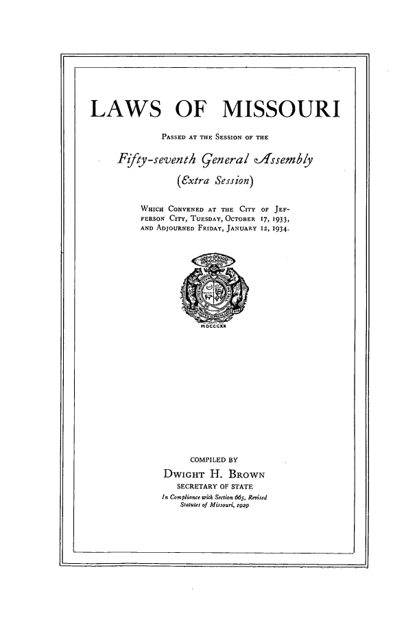 handle is hein.ssl/ssmo0156 and id is 1 raw text is: LAWS OF MISSOURI
PASSED AT THE SESSION OF THE
F{/ty-seventh general zAssemby
(extra Session)
WHICH CONVENED AT THE CITY OF JEF-
FERSON CITY, TUESDAY, OCTOBER 17, 1933,
AND ADJOURNED FRIDAY, JANUARY 12, 1934.

COMPILED BY
DWIGHT H. BROWN
SECRETARY OF STATE
In Compliance with Section 665, Revised
Statutes of Missouri, 1929


