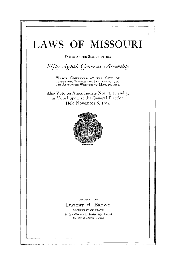 handle is hein.ssl/ssmo0157 and id is 1 raw text is: LAWS OF MISSOURI
PASSED AT THE SESSION OF THE
Fifty-eighth general zAfsembly
WHICH CONVENED AT THE CITY OF
JEFFERSON, WEDNESDAY, JANUARY 2, 1935,
AND ADJOURNED WEDNESDAY, MAY, 29, 1935.
Also Vote on Amendments Nos. I, 2, and 3,
as Voted upon at the General Election
Held November 6, 1934-
nocccxx
COMPILED BY
DWIGHT H. BROWN
SECRETARY OF STATE
In Compliance with Section 665, Revised
Statutes of Missouri, 1929.

I



