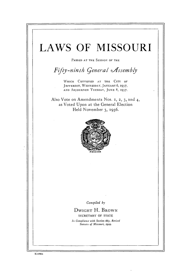 handle is hein.ssl/ssmo0158 and id is 1 raw text is: LAWS OF MISSOURI
PASSED AT THE SESSION OF THE
Fifty-ninth general efssemby
WHICH CONVENED AT THE CITY OF
JEFFERSON, WEDNESDAY, JANUARY 6, 1937,
AND ADJOURNED TUESDAY, JUNE 8, 1937.
Also Vote on Amendments Nos. I, 2, 3, and 4,
as Voted Upon at the General Election
Held November 3, 1936.

Compiled by
DWIGHT H. BROWN
SECRETARY OF STATE
In Compliance with Section 665, Revised
Statutes of Missouri, i29.

X11901


