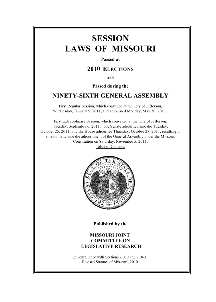 handle is hein.ssl/ssmo0161 and id is 1 raw text is: SESSION
LAWS OF MISSOURI
Passed at
2010 ELECTIONS
and

Passed during the
NINETY-SIXTH GENERAL ASSEMBLY
First Regular Session, which convened at the City of Jefferson,
Wednesday, January 5, 2011, and adjourned Monday, May 30, 2011.
First Extraordinary Session, which convened at the City of Jefferson,
Tuesday, September 6,2011. The Senate adjourned sine die Tuesday,
October 25, 2011, and the House adjourned Thursday, October 27, 2011, resulting in
an automatic sine die adjournment of the General Assembly under the Missouri
Constitution on Saturday, November 5, 2011.
Table of Contents

Published by the

MISSOURI JOINT
COMMITTEE ON
LEGISLATIVE RESEARCH
In compliance with Sections 2.030 and 2.040,
Revised Statutes of Missouri, 2010


