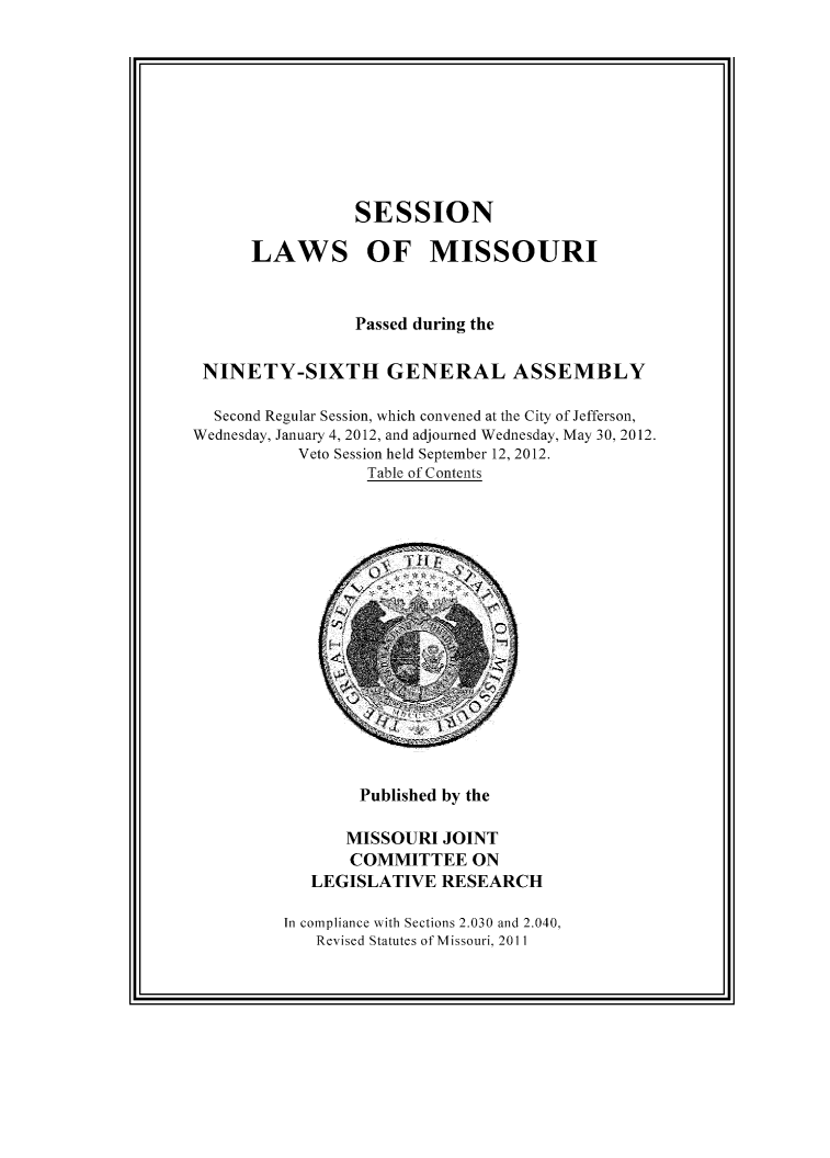 handle is hein.ssl/ssmo0162 and id is 1 raw text is: SESSION

LAWS

OF MISSOURI

Passed during the
NINETY-SIXTH GENERAL ASSEMBLY
Second Regular Session, which convened at the City of Jefferson,
Wednesday, January 4, 2012, and adjourned Wednesday, May 30, 2012.
Veto Session held September 12, 2012.
Table of Contents

Published by the

MISSOURI JOINT
COMMITTEE ON
LEGISLATIVE RESEARCH
In compliance with Sections 2.030 and 2.040,
Revised Statutes of Missouri, 2011



