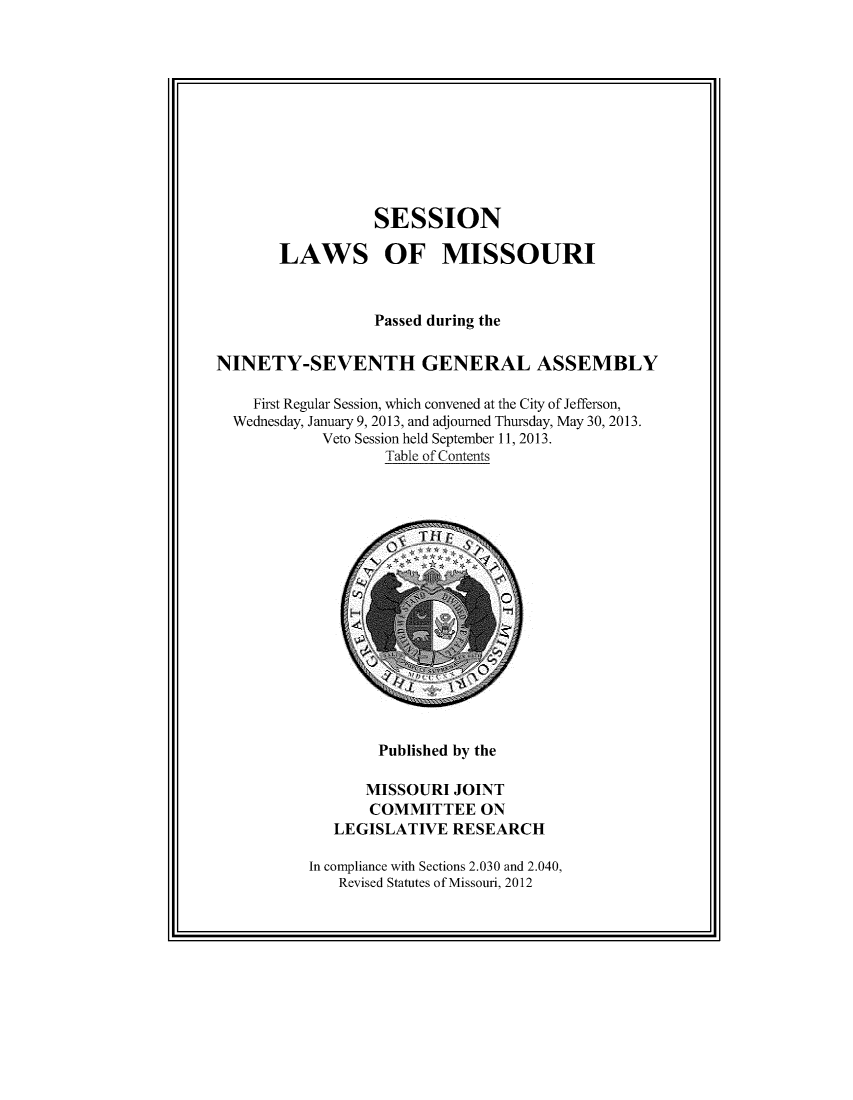 handle is hein.ssl/ssmo0163 and id is 1 raw text is: SESSION
LAWS OF MISSOURI
Passed during the
NINETY-SEVENTH GENERAL ASSEMBLY
First Regular Session, which convened at the City of Jefferson,
Wednesday, January 9, 2013, and adjourned Thursday, May 30, 2013.
Veto Session held September 11, 2013.
Table of Contents

Published by the

MISSOURI JOINT
COMMITTEE ON
LEGISLATIVE RESEARCH
In compliance with Sections 2.030 and 2.040,
Revised Statutes of Missouri, 2012


