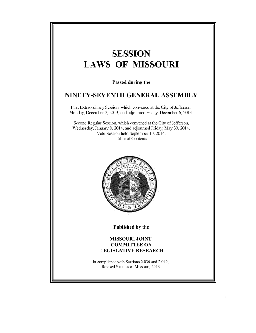 handle is hein.ssl/ssmo0164 and id is 1 raw text is: SESSION
LAWS OF MISSOURI
Passed during the
NINETY-SEVENTH GENERAL ASSEMBLY
First Extraordinary Session, which convened at the City of Jefferson,
Monday, December 2, 2013, and adjourned Friday, December 6, 2014.
Second Regular Session, which convened at the City of Jefferson,
Wednesday, January 8, 2014, and adjourned Friday, May 30, 2014.
Veto Session held September 10, 2014.
Table of Contents

Published by the

MISSOURI JOINT
COMMITTEE ON
LEGISLATIVE RESEARCH
In compliance with Sections 2.030 and 2.040,
Revised Statutes of Missouri, 2013


