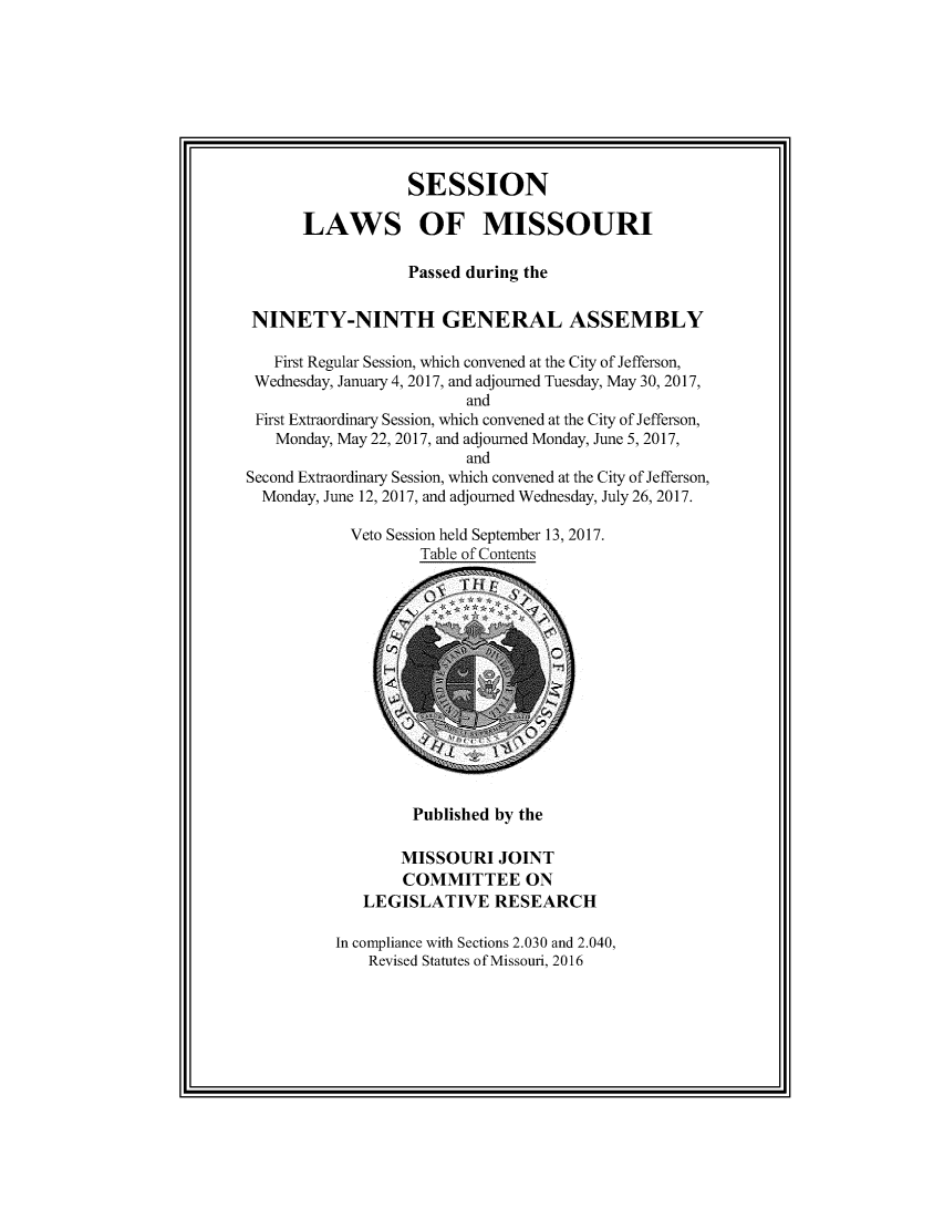 handle is hein.ssl/ssmo0167 and id is 1 raw text is: 









                  SESSION

      LAWS OF MISSOURI

                  Passed during the


 NINETY-NINTH GENERAL ASSEMBLY

   First Regular Session, which convened at the City of Jefferson,
 Wednesday, January 4, 2017, and adjourned Tuesday, May 30, 2017,
                         and
 First Extraordinary Session, which convened at the City of Jefferson,
   Monday, May 22, 2017, and adjourned Monday, June 5, 2017,
                         and
Second Extraordinary Session, which convened at the City of Jefferson,
  Monday, June 12, 2017, and adjourned Wednesday, July 26, 2017.

            Veto Session held September 13, 2017.
                    Table of Contents













                    Published by the

                 MISSOURI JOINT
                 COMMITTEE ON
             LEGISLATIVE RESEARCH

          In compliance with Sections 2.030 and 2.040,
              Revised Statutes of Missouri, 2016


