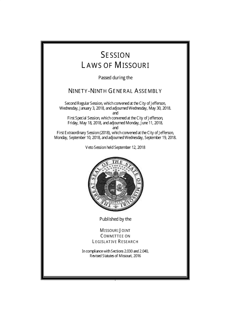 handle is hein.ssl/ssmo0168 and id is 1 raw text is: 








                       SESSION

              LAWS OF MISSOURI

                      Passed during the

       NINETY-NINTH GENERAL ASSEMBLY

     Second Regular Sessior which convened at the City ofJ efferson,
   Wednesday, January 3, 2018, and adjourned Wednesday, May 30, 2018.
                             and
       First Special Session, which convened at the City ofJ effersor
       Friday, May 18, 2018, and adjourned Monday, J une 11, 2018.
                             and
 First Extraordinary Session (2018), which convened atthe City ofJ effersor
Monday, September 10, 2018, and adjourned Wednesday, September 19, 2018.

               Veto Session held September 12, 2018


         P ubl ished by the

         MISSOURIJ OINT
         COMMITTEE ON
     LEGISLATIVE RESEARCH

In compliance with Sections 2.030 and 2.040,
    Revised Statutes of Missouri, 2016



