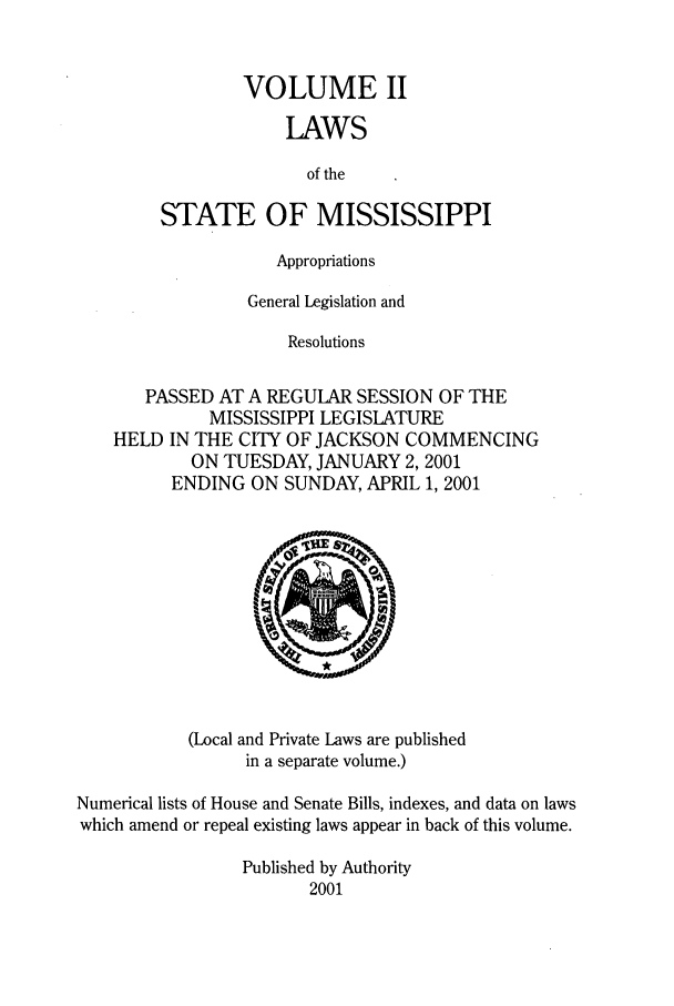 handle is hein.ssl/ssms0004 and id is 1 raw text is: VOLUME II
LAWS
of the
STATE OF MISSISSIPPI

Appropriations
General Legislation and
Resolutions
PASSED AT A REGULAR SESSION OF THE
MISSISSIPPI LEGISLATURE
HELD IN THE CITY OF JACKSON COMMENCING
ON TUESDAY, JANUARY 2, 2001
ENDING ON SUNDAY, APRIL 1, 2001

(Local and Private Laws are published
in a separate volume.)

Numerical lists of House and Senate Bills, indexes, and data on laws
which amend or repeal existing laws appear in back of this volume.
Published by Authority
2001


