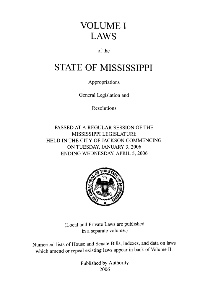 handle is hein.ssl/ssms0013 and id is 1 raw text is: VOLUME I
LAWS
of the
STATE OF MISSISSIPPI
Appropriations
General Legislation and
Resolutions
PASSED AT A REGULAR SESSION OF THE
MISSISSIPPI LEGISLATURE
HELD IN THE CITY OF JACKSON COMMENCING
ON TUESDAY, JANUARY 3, 2006
ENDING WEDNESDAY, APRIL 5,2006

(Local and Private Laws are published
in a separate volume.)

Numerical lists of House and Senate Bills, indexes, and data on laws
which amend or repeal existing laws appear in back of Volume II.
Published by Authority
2006


