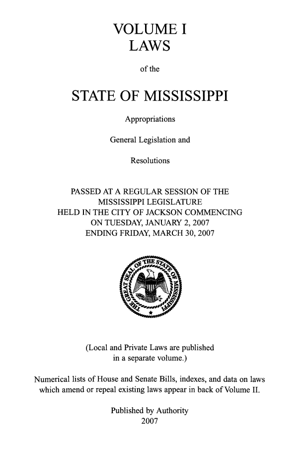handle is hein.ssl/ssms0026 and id is 1 raw text is: VOLUME I
LAWS
of the
STATE OF MISSISSIPPI
Appropriations
General Legislation and
Resolutions
PASSED AT A REGULAR SESSION OF THE
MISSISSIPPI LEGISLATURE
HELD IN THE CITY OF JACKSON COMMENCING
ON TUESDAY, JANUARY 2, 2007
ENDING FRIDAY, MARCH 30, 2007

(Local and Private Laws are published
in a separate volume.)

Numerical lists of House and Senate Bills, indexes, and data on laws
which amend or repeal existing laws appear in back of Volume II.
Published by Authority
2007


