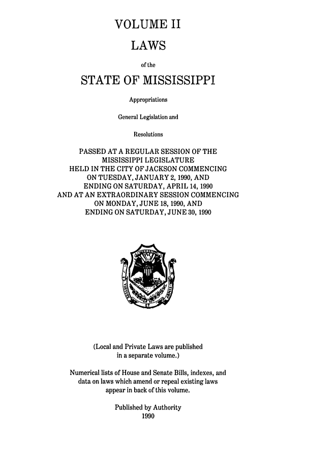 handle is hein.ssl/ssms0029 and id is 1 raw text is: VOLUME II
LAWS
of the
STATE OF MISSISSIPPI

Appropriations
General Legislation and
Resolutions
PASSED AT A REGULAR SESSION OF THE
MISSISSIPPI LEGISLATURE
HELD IN THE CITY OF JACKSON COMMENCING
ON TUESDAY, JANUARY 2,1990, AND
ENDING ON SATURDAY, APRIL 14, 1990
AND AT AN EXTRAORDINARY SESSION COMMENCING
ON MONDAY, JUNE 18,1990, AND
ENDING ON SATURDAY, JUNE 30, 1990

(Local and Private Laws are published
in a separate volume.)
Numerical lists of House and Senate Bills, indexes, and
data on laws which amend or repeal existing laws
appear in back of this volume.
Published by Authority
1990


