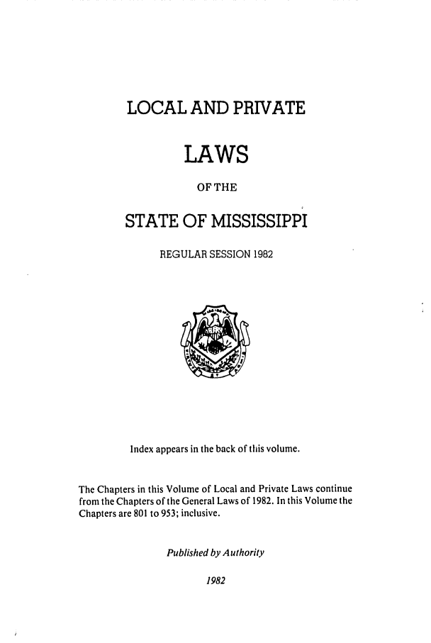 handle is hein.ssl/ssms0051 and id is 1 raw text is: LOCAL AND PRIVATE
LAWS
OF THE
STATE OF MISSISSIPPI

REGULAR SESSION 1982

Index appears in the back of this volume.
The Chapters in this Volume of Local and Private Laws continue
from the Chapters of the General Laws of 1982. In this Volume the
Chapters are 801 to 953; inclusive.
Published by Authority

1982


