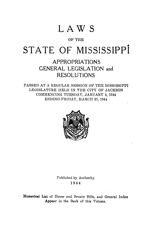 handle is hein.ssl/ssms0061 and id is 1 raw text is: LAW

OF THE
STATE OF MISSISSIPPI
APPROPRIATIONS
GENERAL LEGISLATION and
RESOLUTIONS
PASSEI) AT A REGULAR SESSION OP TIIE MISSISSIPPI
LEGISLATURE HELD IN TILE CITY OF JACKSON
COMMENCING TUESDAY, JANUARY 4,1944
ENDING FRII)AY, MARCH 31, 1944

lPublished by Authority
1944
Numerical List of House and Senate Bills, and General Index
Appear in the Back of this Volume.


