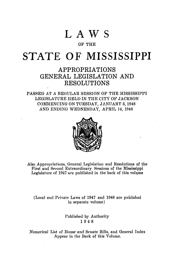 handle is hein.ssl/ssms0066 and id is 1 raw text is: LAWS
OF THE
STATE OF MISSISSIPPI
APPROPRIATIONS
GENERAL LEGISLATION AND
RESOLUTIONS
PASSED AT A REGULAR SESSION OF THE MISSISSIPPI
LEGISLATURE HELD IN TIIE CITY OF JACKSON
COMMENCING ON TUESDAY, JANUARY 6, 1948
AND ENDING WEDNESDAY, APRIL 14, 1948

Also Appropriations, General Legislation and Resolutions of the
First and Second Extraordinary Sessions of the Mississippi
Legislature of 1947 are published in the back of this volume
(Local and Private Laws of 1947 and 1948 are published
in separate volume)
Published by Authority
1948
Numerical List of House and Senate Bills, and General Index
Appear in the Back of thbis Volume.


