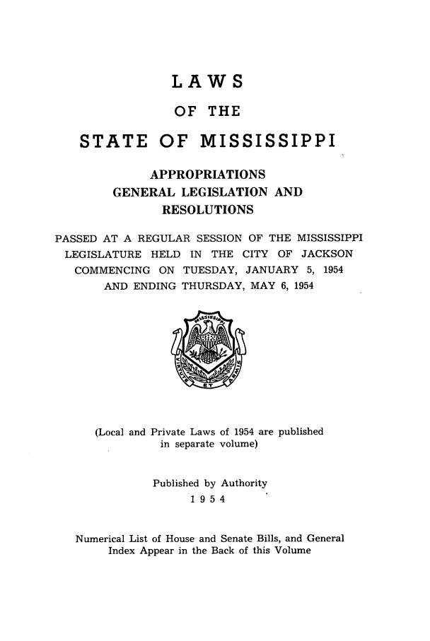 handle is hein.ssl/ssms0073 and id is 1 raw text is: LAWS
OF THE
STATE OF MISSISSIPPI
APPROPRIATIONS
GENERAL LEGISLATION AND
RESOLUTIONS
PASSED AT A REGULAR SESSION OF THE MISSISSIPPI
LEGISLATURE HELD IN THE CITY OF JACKSON
COMMENCING ON TUESDAY, JANUARY 5, 1954
AND ENDING THURSDAY, MAY 6, 1954

(Local and

Private Laws of 1954 are published
in separate volume)

Published by Authority
1954
Numerical List of House and Senate Bills, and General
Index Appear in the Back of this Volume


