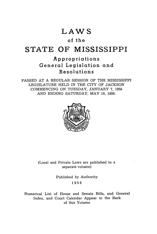handle is hein.ssl/ssms0079 and id is 1 raw text is: LAW S
of the
STATE OF MISSISSIPPI
Appropriations
General Legislation and
Resolutions
PASSED AT A REGULAR SESSION OF THE MISSISSIPPI
LEGISLATURE HELD IN THE CITY OF JACKSON
COMMENCING ON TUESDAY, JANUARY 7, 1958
AND ENDING SATURDAY, MAY 10, 1958.

(Local and Private Laws are published in a
separate volume)

Published by Authority
1958
Numerical List of House and Senate Bills, and General
Index, and Court Calendar Appear in the Back
of this Volume



