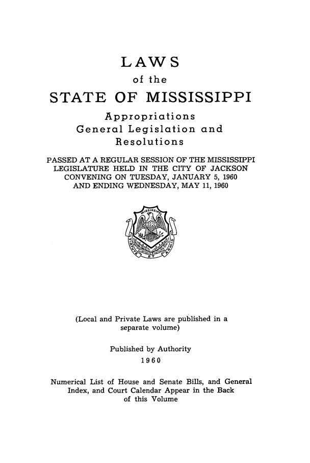 handle is hein.ssl/ssms0081 and id is 1 raw text is: LAWS

of the

STATE

OF MISSISSIPPI

Appropriations
General Legislation and
Resolutions
PASSED AT A REGULAR SESSION OF THE MISSISSIPPI
LEGISLATURE HELD IN THE CITY OF JACKSON
CONVENING ON TUESDAY, JANUARY 5,1960
AND ENDING WEDNESDAY, MAY 11, 1960

(Local and Private Laws are published in a
separate volume)

Published by Authority
1960
Numerical List of House and Senate Bills, and General
Index, and Court Calendar Appear in the Back
of this Volume


