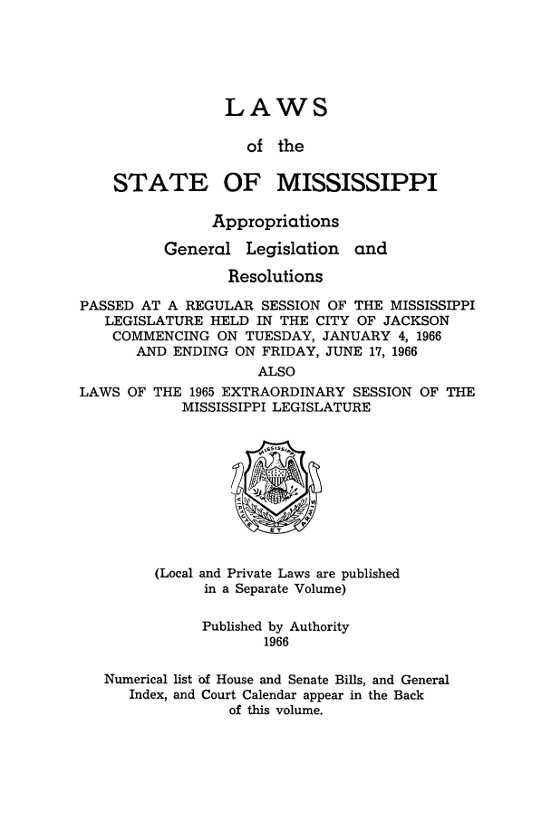 handle is hein.ssl/ssms0087 and id is 1 raw text is: LAWS

of the
STATE OF MISSISSIPPI
Appropriations

General

Legislation and

Resolutions
PASSED AT A REGULAR SESSION OF THE MISSISSIPPI
LEGISLATURE HELD IN THE CITY OF JACKSON
COMMENCING ON TUESDAY, JANUARY 4, 1966
AND ENDING ON FRIDAY, JUNE 17, 1966
ALSO
LAWS OF THE 1965 EXTRAORDINARY SESSION OF THE
MISSISSIPPI LEGISLATURE

(Local and Private Laws are published
in a Separate Volume)
Published by Authority
1966
Numerical list -f House and Senate Bills, and General
Index, and Court Calendar appear in the Back
of this volume.


