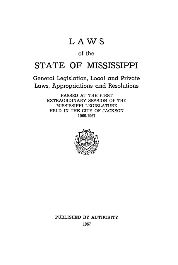 handle is hein.ssl/ssms0090 and id is 1 raw text is: LAWS
of the
STATE OF MISSISSIPPI
General Legislation, Local and Private
Laws, Appropriations and Resolutions
PASSED AT THE FIRST
EXTRAORDINARY SESSION OF THE
MISSISSIPPI LEGISLATURE
HELD IN THE CITY OF JACKSON
1966-1967

PUBLISHED BY AUTHORITY
1967


