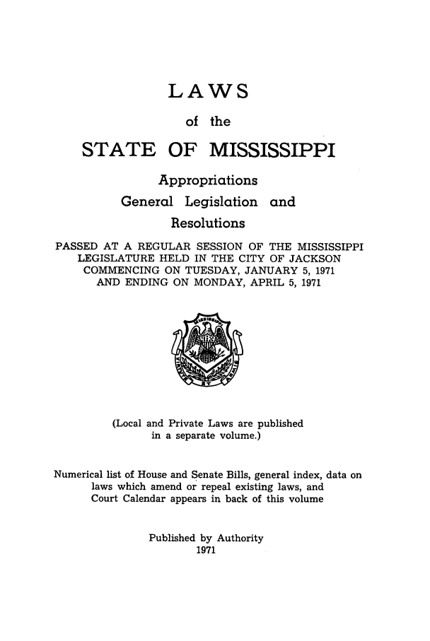 handle is hein.ssl/ssms0096 and id is 1 raw text is: LAWS

of the

STATE

OF MISSISSIPPI

Appropriations

General

Legislation

and

Resolutions
PASSED AT A REGULAR SESSION OF THE MISSISSIPPI
LEGISLATURE HELD IN THE CITY OF JACKSON
COMMENCING ON TUESDAY, JANUARY 5, 1971
AND ENDING ON MONDAY, APRIL 5, 1971

(Local and Private Laws are published
in a separate volume.)
Numerical list of House and Senate Bills, general index, data on
laws which amend or repeal existing laws, and
Court Calendar appears in back of this volume

Published by Authority
1971


