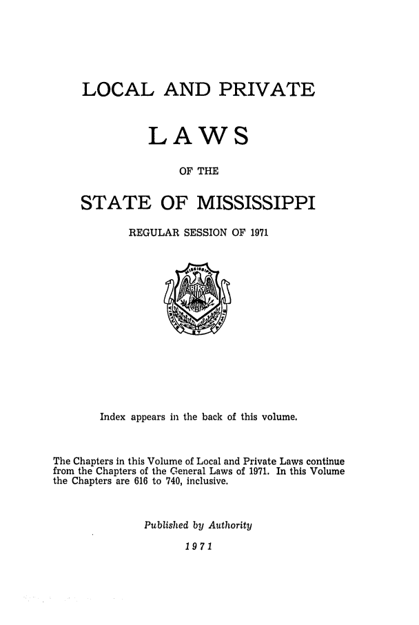 handle is hein.ssl/ssms0097 and id is 1 raw text is: LOCAL AND PRIVATE
LAWS
OF THE
STATE OF MISSISSIPPI

REGULAR SESSION OF 1971

Index appears in the back of this volume.
The Chapters in this Volume of Local and Private Laws continue
from the Chapters of the General Laws of 1971. In this Volume
the Chapters are 616 to 740, inclusive.
Published by Authority

1971


