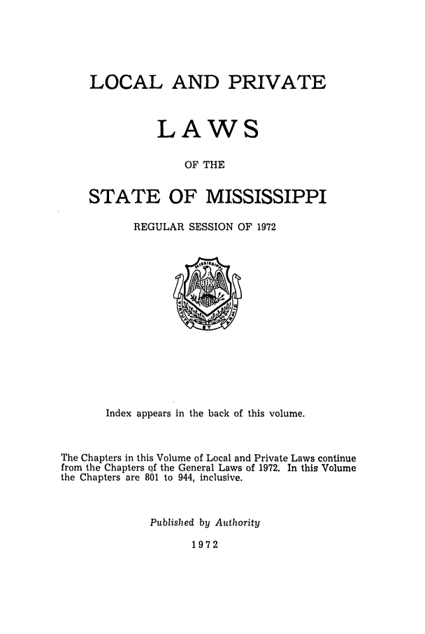 handle is hein.ssl/ssms0099 and id is 1 raw text is: LOCAL AND PRIVATE
LAWS
OF THE
STATE OF MISSISSIPPI

REGULAR SESSION OF 1972

Index appears in the back of this volume.
The Chapters in this Volume of Local and Private Laws continue
from the Chapters of the General Laws of 1972. In this Volume
the Chapters are 801 to 944, inclusive.
Published by Authority

1972


