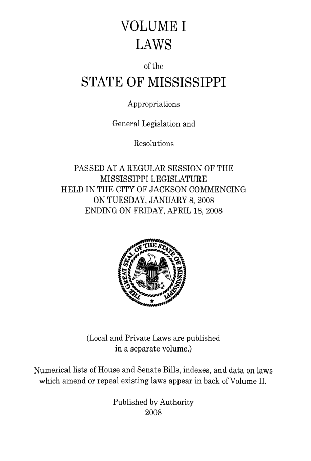handle is hein.ssl/ssms0110 and id is 1 raw text is: VOLUME I
LAWS
of the
STATE OF MISSISSIPPI

Appropriations
General Legislation and
Resolutions
PASSED AT A REGULAR SESSION OF THE
MISSISSIPPI LEGISLATURE
HELD IN THE CITY OF JACKSON COMMENCING
ON TUESDAY, JANUARY 8,2008
ENDING ON FRIDAY, APRIL 18, 2008

(Local and Private Laws are published
in a separate volume.)
Numerical lists of House and Senate Bills, indexes, and data on laws
which amend or repeal existing laws appear in back of Volume II.
Published by Authority
2008


