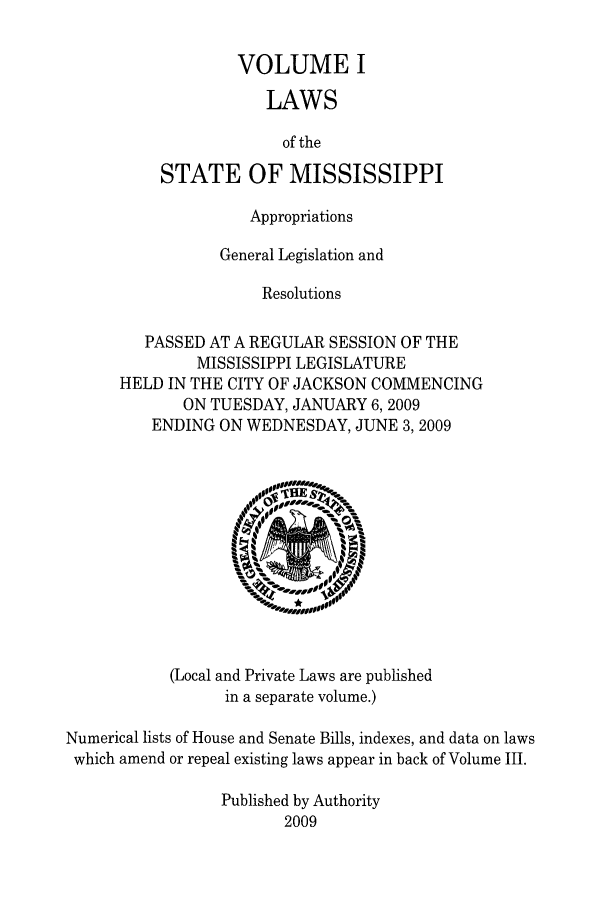 handle is hein.ssl/ssms0112 and id is 1 raw text is: VOLUME I
LAWS
of the
STATE OF MISSISSIPPI

Appropriations
General Legislation and
Resolutions
PASSED AT A REGULAR SESSION OF THE
MISSISSIPPI LEGISLATURE
HELD IN THE CITY OF JACKSON COMMENCING
ON TUESDAY, JANUARY 6, 2009
ENDING ON WEDNESDAY, JUNE 3,2009

(Local and Private Laws are published
in a separate volume.)

Numerical lists of House and Senate Bills, indexes, and data on laws
which amend or repeal existing laws appear in back of Volume III.
Published by Authority
2009


