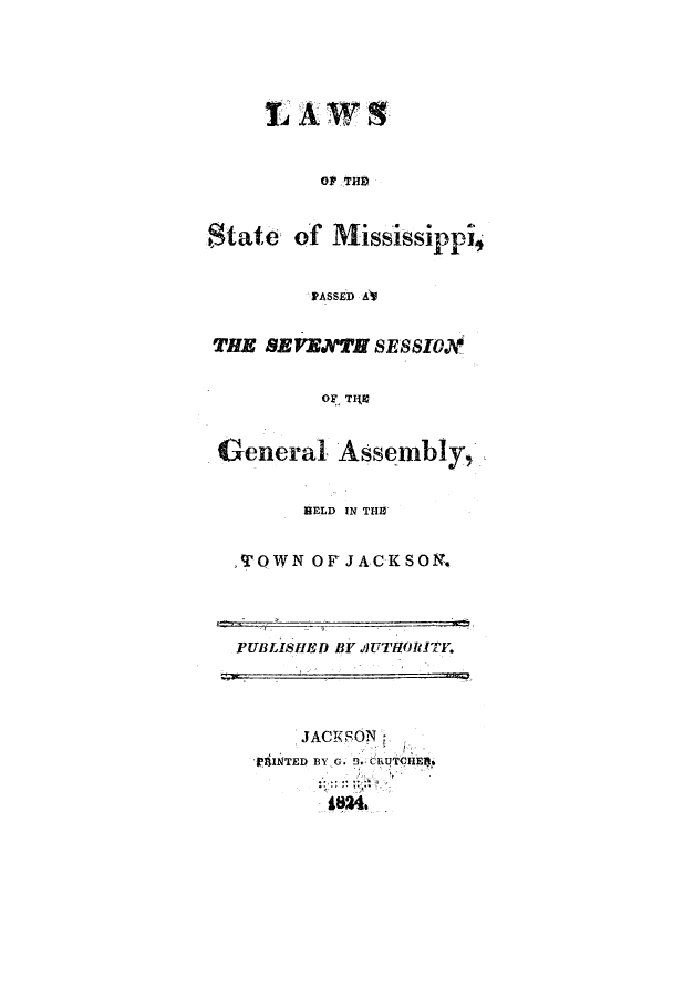 handle is hein.ssl/ssms0145 and id is 1 raw text is: $tate of Mississippi
PASSED A
THE EVENTH SESSIOD
OF T40
General Assembly,
BELD IN THE
,TOWN OF JACKSON.

PUBLISHED BY IUTHORITY.

JACKSON:
.INTED BY G. 9-CRUTCHERt
1824


