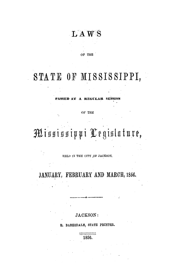 handle is hein.ssl/ssms0174 and id is 1 raw text is: LAWiS
OF THE
STATE OF MISSISSIPPI,

PASSED AT A REGULAR SESSION
OF THE

1ELD IN THE CITY ,OF JACKSON,
JANUARY, FEBRUARY AND MARCH, 1856.
JACKSON:
E. BARKSDALEI STATE PRINTER.
1856.

i4 ip  ceilt u

Wi 10


