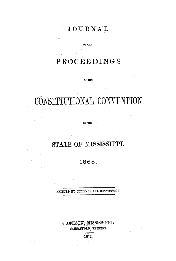 handle is hein.ssl/ssms0195 and id is 1 raw text is: JOURNAL
OP THE
PROCEEDINGS
IN THE

CONSTITUTIONAL CONVENTION
OF THE
STATE OF MISSISSIPPI.
1868.

PRINTED BY ORDER OF THE CONVENTION.

JACKSOT , MISSISSIPPI:
EKTAFFORD, PRINTER.
1871.


