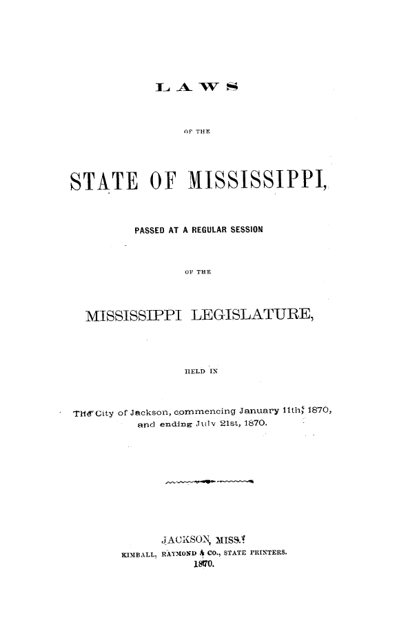 handle is hein.ssl/ssms0196 and id is 1 raw text is: OF THE

STATE OF MISSISSIPPI,
PASSED AT A REGULAR SESSION
OF THE
MISSISSIPPI LEGISLATURE,
IELD IN
THlE-City of Jackson, commencing January 11th' 1870,
and ending July. 21st, 1870.
JACXSON, MISS.A
KIMBALL, RAYMOND A CO., STATE PRINTERS.
18170.


