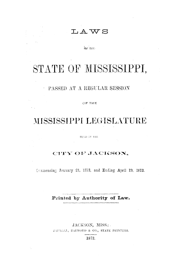 handle is hein.ssl/ssms0199 and id is 1 raw text is: L~AWS
STATE OF JISSISSIPPI,
PASSED AT A REGULAR SESSION
OF THE
MISSISSIPPI LEGISLATURE
CITY OF JACif90N,
nencing: ~January  21. 1878, and Ending  April 19, 1873.
Printed by Authority of Law.
JACKSON, MISS.:
 L MOND & CO., STATE PRINTrS.
1873.


