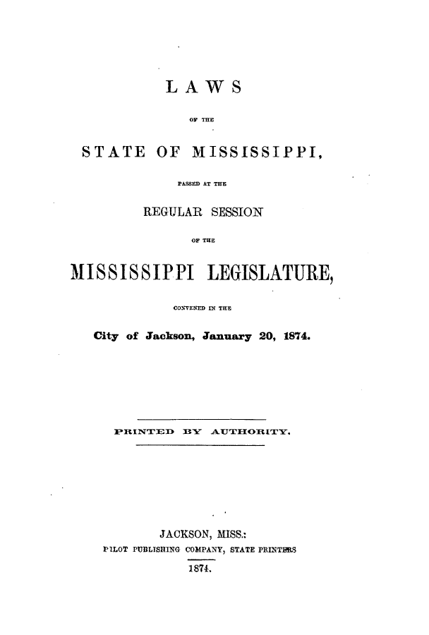 handle is hein.ssl/ssms0201 and id is 1 raw text is: LAWS

OF THE

STATE

OF MISSISSIPPI,

PASSED AT THE
REGULAR SESSION
OF THE
MISSISSIPPI LEGISLATURE,
CONVENED IN THE
City of Jackson, January 20, 1874.
PRINTIED    BY~ AUTHIOR [TY.
JACKSON, MISS.:
PILOT PUBLISHING COMPANY, STATE PRINTERS
1874.


