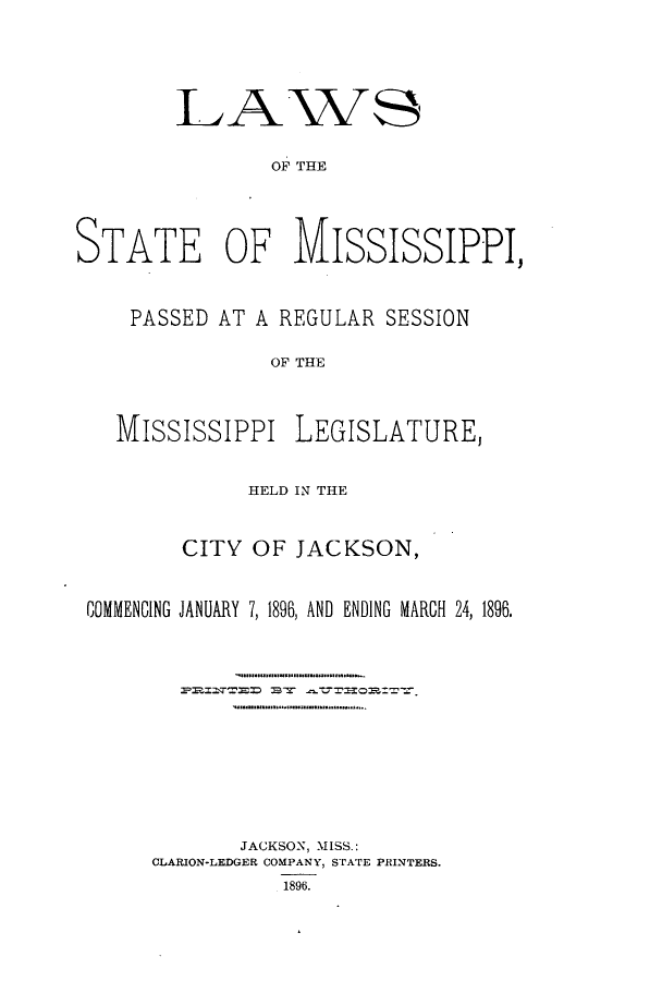 handle is hein.ssl/ssms0218 and id is 1 raw text is: LA

VS

OF THE

STATE OF MISSISSIPPI,
PASSED AT A REGULAR SESSION
OF THE
MississiPpi LEGISLATURE,
HELD IN THE
CITY OF JACKSON,
COMMENCING JANUARY 7, 1896, AND ENDING MARCH 24, 1896.
JACKSON, MISS.:
CLARION-LEDGER COMPANY, STATE PRINTERS.
1896.


