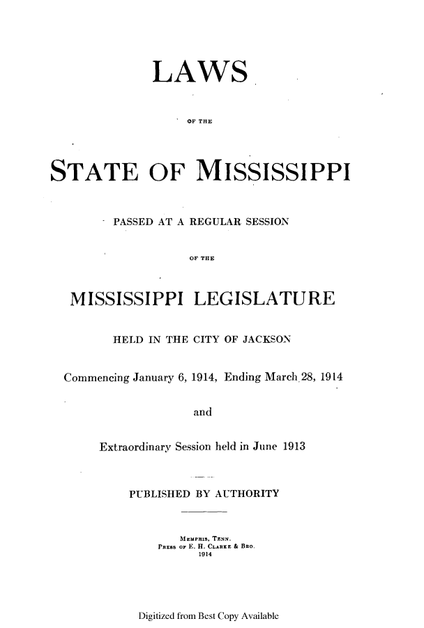 handle is hein.ssl/ssms0229 and id is 1 raw text is: LAWS
OF THE
STATE OF MISSISSIPPI

PASSED AT A REGULAR SESSION
OF THE
MISSISSIPPI LEGISLATURE
HELD IN THE CITY OF JACKSON
Commencing January 6, 1914, Ending March,28, 1914
and
Extraordinary Session held in June 1913

PUBLISHED BY AUTHORITY
AimMPHIS, TENN.
PRESS OF E. H. CLARKE & BBO.
1914

Digitized from Best Copy Available


