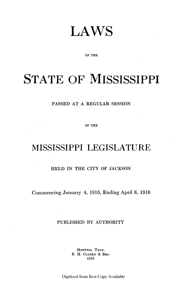 handle is hein.ssl/ssms0230 and id is 1 raw text is: LAWS
OF THE
STATE OF MISSISSIPPI

PASSED AT A REGULAR SESSION
OF THE
MISSISSIPPI LEGISLATURE
HELD IN THE CITY OF JACKSON
Commencing January 4, 1916, Ending April 8, 1916
PUBLISHED BY AUTHORITY
MEMPHIS, TENN.
E. H. CLARE  & BRo.
1916

Digitized from Best Copy Available


