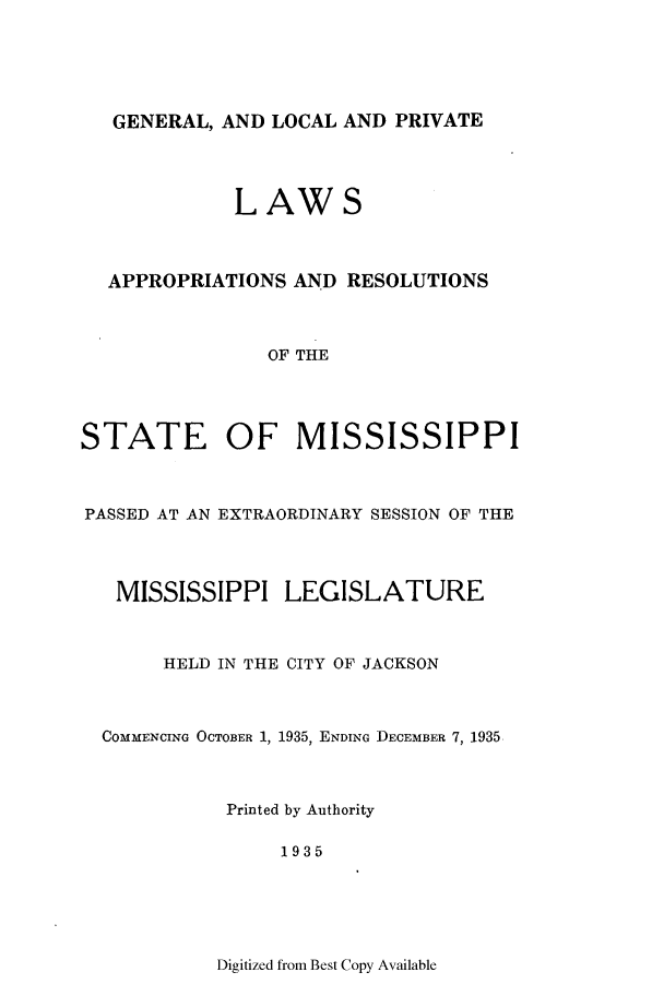 handle is hein.ssl/ssms0252 and id is 1 raw text is: GENERAL, AND LOCAL AND PRIVATE

LAWS
APPROPRIATIONS AND RESOLUTIONS
OF THE
STATE OF MISSISSIPPI

PASSED AT AN EXTRAORDINARY SESSION OF THE
MISSISSIPPI LEGISLATURE
HELD IN THE CITY OF JACKSON
COMMENCING OCTOBER 1, 1935, ENDING DECEMBER 7, 1935
Printed by Authority
1935

Digitized from Best Copy Available


