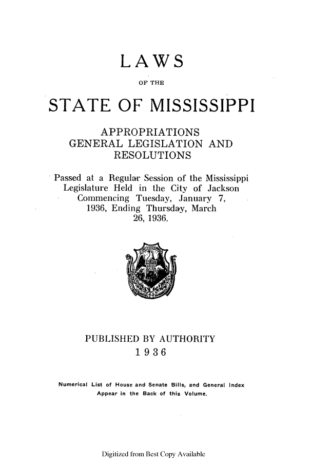 handle is hein.ssl/ssms0253 and id is 1 raw text is: LAWS
OF' THE
STATE OF MISSISSIPPI
APPROPRIATIONS
GENERAL LEGISLATION AND
RESOLUTIONS
Passed at a Regular Session of the Mississippi
Legislature Held in the City of Jackson
Commencing Tuesday, January 7,
1936, Ending Thursday, March
26, 1936.

PUBLISHED BY AUTHORITY
1936
Numerical List of House and Senate Bills, and General Index
Appear in the Back of this Volume.

Digitized from Best Copy Available


