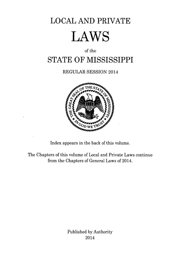handle is hein.ssl/ssms0274 and id is 1 raw text is: 


LOCAL AND PRIVATE


        LAWS

             of the

STATE OF MISSISSIPPI

     REGULAR SESSION 2014


Index appears in the back of this volume.


The Chapters of this volume of Local and Private Laws continue
       from the Chapters of General Laws of 2014.












              Published by Authority
                    2014


