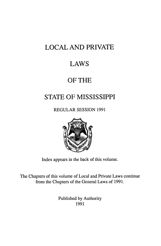 handle is hein.ssl/ssms0286 and id is 1 raw text is: 







LOCAL AND PRIVATE


          LAWS


          OF THE


STATE OF MISSISSIPPI

    REGULAR SESSION 1991


        Index appears in the back of this volume.


The Chapters of this volume of Local and Private Laws continue
      from the Chapters of the General Laws of 1991.


               Published by Authority
                      1991



