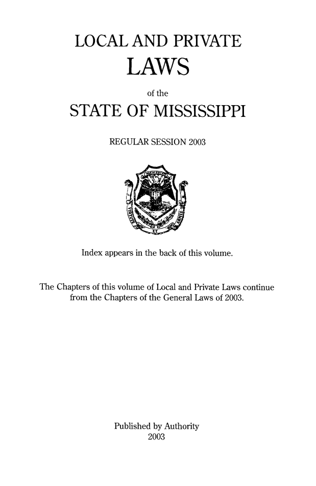 handle is hein.ssl/ssms0297 and id is 1 raw text is: 


LOCAL AND PRIVATE


           LAWS

              of the

STATE OF MISSISSIPPI


REGULAR SESSION 2003


        Index appears in the back of this volume.


The Chapters of this volume of Local and Private Laws continue
      from the Chapters of the General Laws of 2003.












              Published by Authority
                    2003


